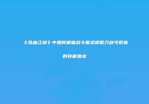 《热血江湖》中如何根据战斗需求调整刀剑弓职业的技能加点