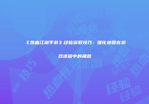 《热血江湖手游》经验获取技巧：强化地图在游戏进程中的角色