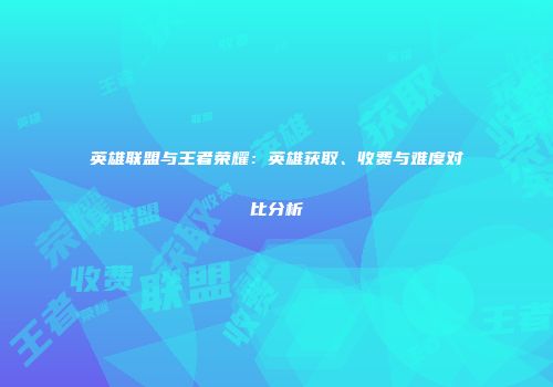 英雄联盟与王者荣耀：英雄获取、收费与难度对比分析