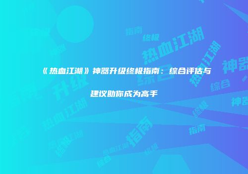 《热血江湖》神器升级终极指南：综合评估与建议助你成为高手