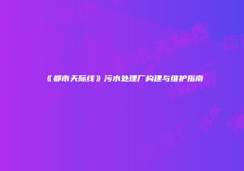 《都市天际线》污水处理厂构建与维护指南