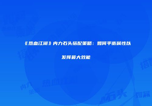 《热血江湖》内力石头搭配策略：如何平衡属性以发挥最大效能