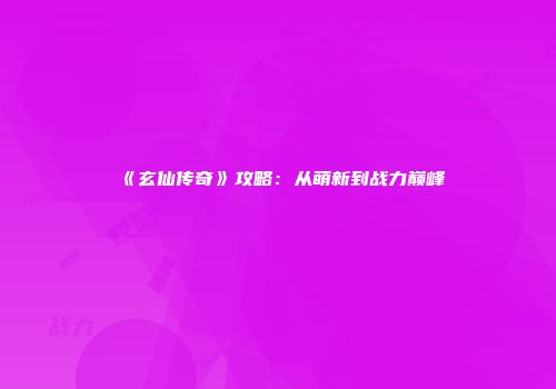 《玄仙传奇》攻略：从萌新到战力巅峰