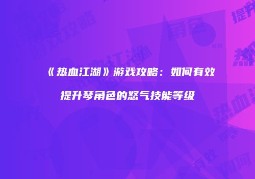 《热血江湖》游戏攻略：如何有效提升琴角色的怒气技能等级