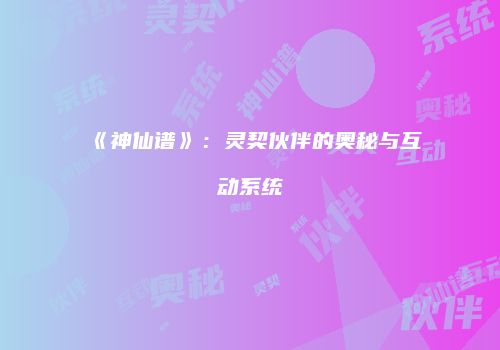 《神仙谱》：灵契伙伴的奥秘与互动系统