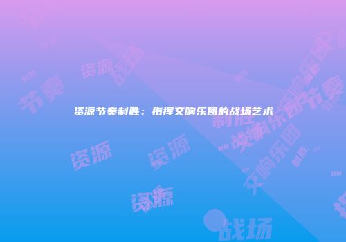 资源节奏制胜：指挥交响乐团的战场艺术