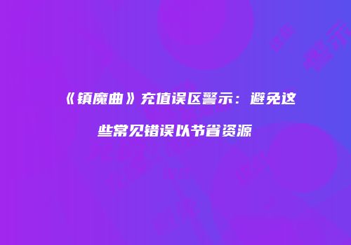 《镇魔曲》充值误区警示：避免这些常见错误以节省资源