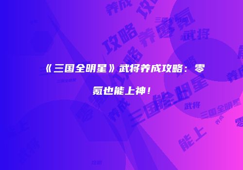 《三国全明星》武将养成攻略：零氪也能上神！