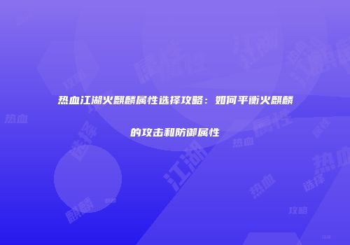 热血江湖火麒麟属性选择攻略：如何平衡火麒麟的攻击和防御属性
