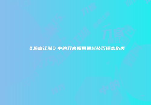 《热血江湖》中的刀客如何通过技巧提高伤害