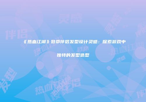 《热血江湖》致命伴侣发型设计灵感：探索游戏中独特的发型造型