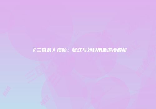 《三国杀》揭秘：张辽与刘封角色深度解析