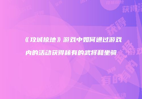《攻城掠地》游戏中如何通过游戏内的活动获得稀有的武将和坐骑