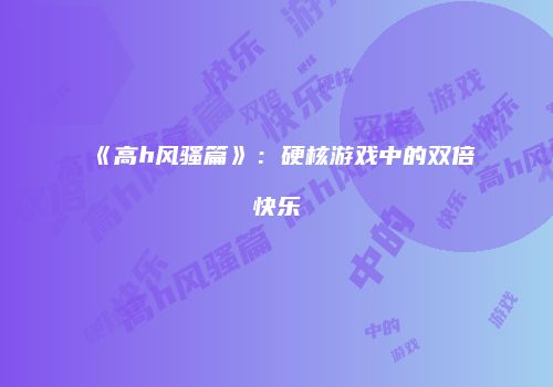 《高h风骚篇》：硬核游戏中的双倍快乐