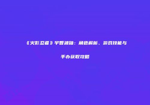 《火影忍者》宇智波鼬：角色解析、游戏技能与手办获取攻略