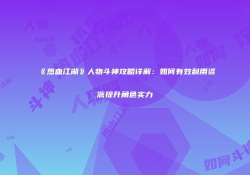 《热血江湖》人物斗神攻略详解：如何有效利用资源提升角色实力