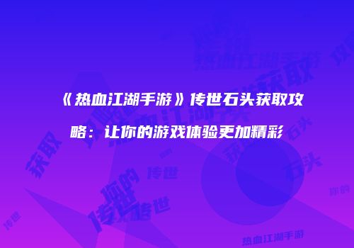《热血江湖手游》传世石头获取攻略：让你的游戏体验更加精彩