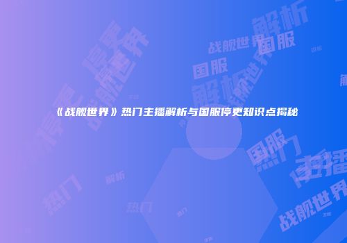 《战舰世界》热门主播解析与国服停更知识点揭秘