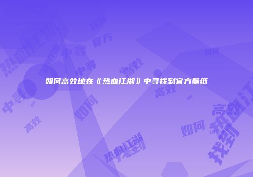 如何高效地在《热血江湖》中寻找到官方壁纸