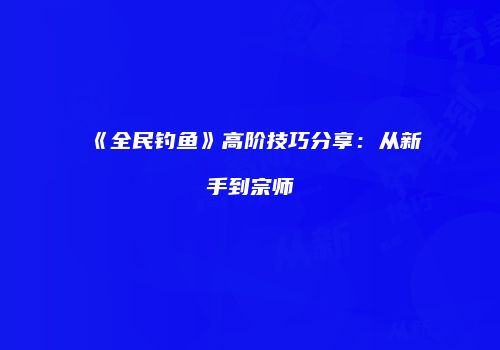 《全民钓鱼》高阶技巧分享：从新手到宗师
