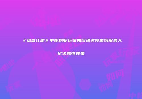 《热血江湖》中枪职业玩家如何通过技能搭配最大化火属性效果