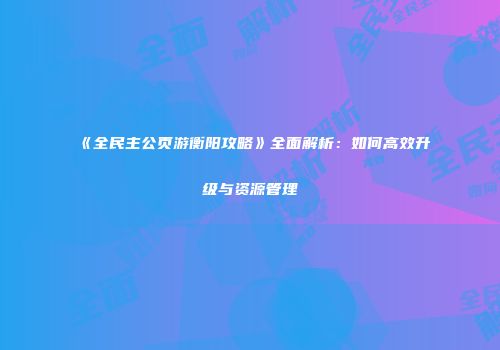 《全民主公页游衡阳攻略》全面解析：如何高效升级与资源管理