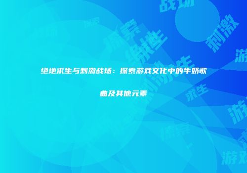 绝地求生与刺激战场：探索游戏文化中的牛奶歌曲及其他元素