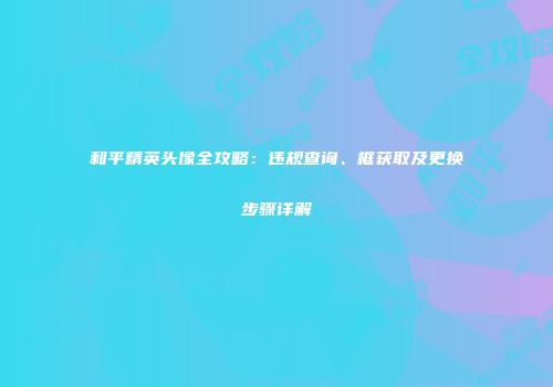 和平精英头像全攻略：违规查询、框获取及更换步骤详解