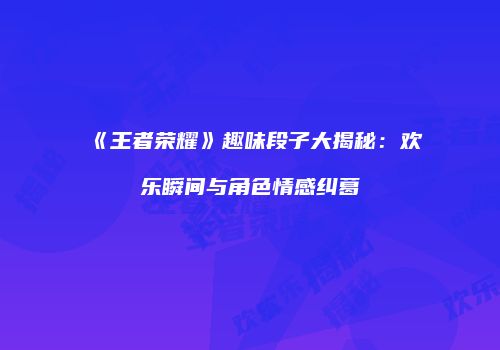 《王者荣耀》趣味段子大揭秘：欢乐瞬间与角色情感纠葛