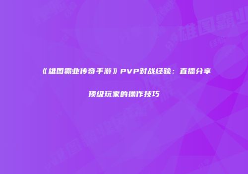 《雄图霸业传奇手游》PVP对战经验：直播分享顶级玩家的操作技巧