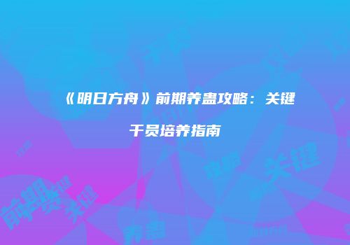《明日方舟》前期养蛊攻略：关键干员培养指南
