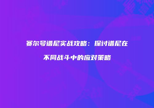 赛尔号谱尼实战攻略：探讨谱尼在不同战斗中的应对策略