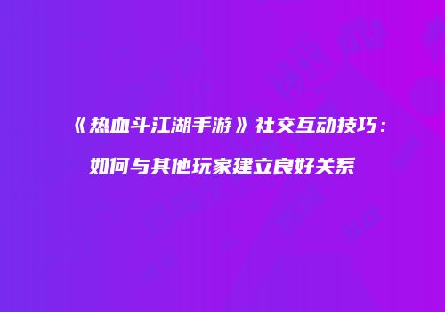 《热血斗江湖手游》社交互动技巧：如何与其他玩家建立良好关系