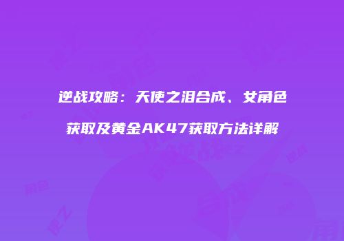 逆战攻略：天使之泪合成、女角色获取及黄金AK47获取方法详解