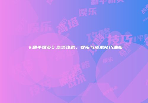 《和平精英》高塔攻略：娱乐与战术技巧解析