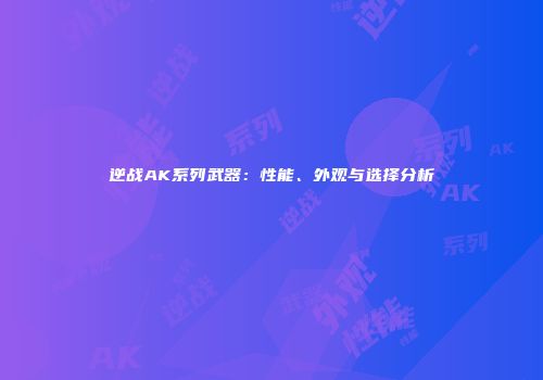 逆战AK系列武器：性能、外观与选择分析