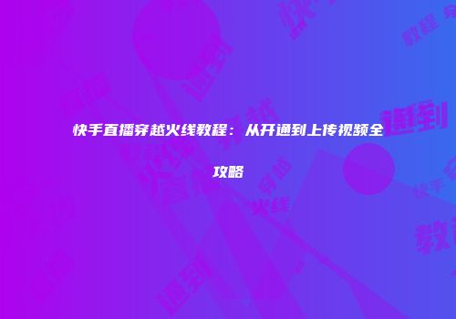 快手直播穿越火线教程：从开通到上传视频全攻略