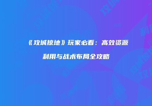 《攻城掠地》玩家必看：高效资源利用与战术布局全攻略
