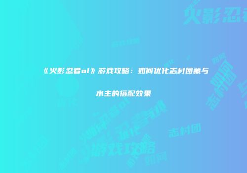 《火影忍者ol》游戏攻略：如何优化志村团藏与水主的搭配效果