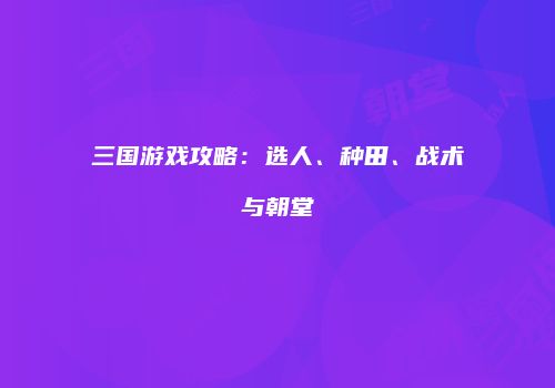 三国游戏攻略：选人、种田、战术与朝堂