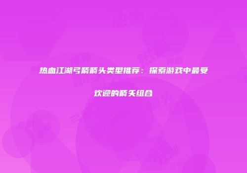 热血江湖弓箭箭头类型推荐：探索游戏中最受欢迎的箭矢组合