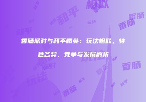 香肠派对与和平精英：玩法相似，特色各异，竞争与发展解析