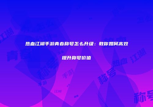 热血江湖手游青春称号怎么升级：教你如何高效提升称号价值