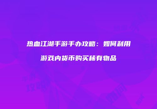 热血江湖手游手办攻略：如何利用游戏内货币购买稀有物品