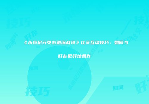 《永恒纪元页游遗落战境》社交互动技巧：如何与好友更好地合作