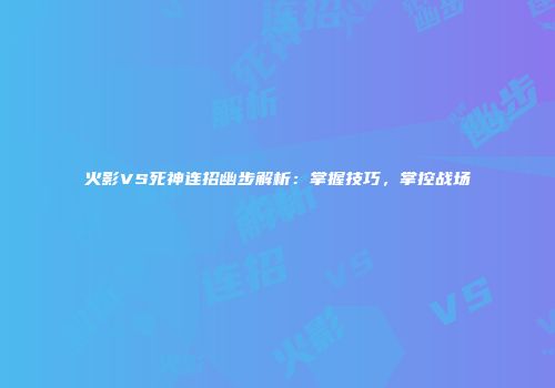 火影VS死神连招幽步解析：掌握技巧，掌控战场