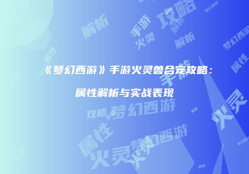 《梦幻西游》手游火灵兽合宠攻略：属性解析与实战表现