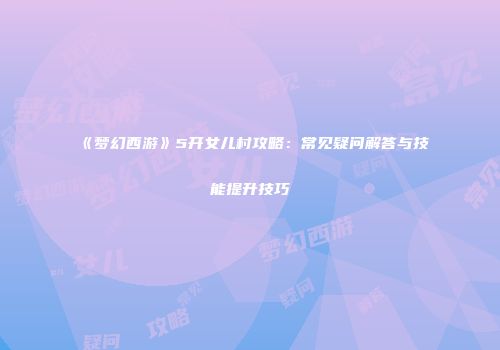 《梦幻西游》5开女儿村攻略：常见疑问解答与技能提升技巧