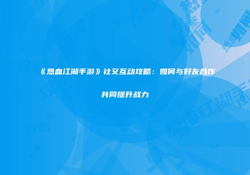 《热血江湖手游》社交互动攻略：如何与好友合作共同提升战力