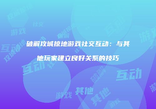 破解攻城掠地游戏社交互动：与其他玩家建立良好关系的技巧